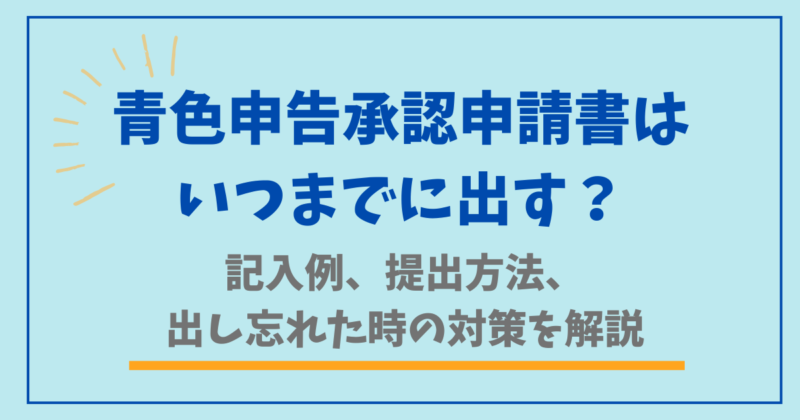 青色申告承認申請書はいつまでに出す？記入例、提出方法、出し忘れた時の対策を解説
